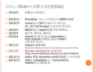 わたしとRUBYの交際日記(発動編)
 2010/2 1.9.1に手を出す。
 2010/2～ Encoding つらい。それ以上にSEGVがorz
 2010/3? nurseさんの観察日記みているうちに
悪い遊び場(%ruby) に出入りするように。
 2010/4 SEGV対応のpatchを投げ付け始める。
 2010/4 投げる。投げる。投げる。
 2010/5 mameさん仲人のもと committerに。
first commit は咳さん部分のtestを
入れさせてもらう。
 2011/5 require 速度改善
(http://www.rubyinside.com/ruby-1-9-3-faster-loading-times-require-4927.html)
 2013/6 bitmap marking GC 速度改善
(http://www.slideshare.net/tarui/ss-23517958/23)
 2013/11 callcc 関連 dynamic-wind実装(Cレベルのみ)
 2014/12 callcc をobsoluteにしてremove提案。
mameさんに脅される。
 