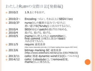 わたしとRUBYの交際日記(発動編)
 2010/2 1.9.1に手を出す。
 2010/2～ Encoding つらい。それ以上にSEGVがorz
 2010/3? nurseさんの観察日記みているうちに
悪い遊び場(%ruby) に出入りするように。
 2010/4 SEGV対応のpatchを投げ付け始める。
 2010/4 投げる。投げる。投げる。
 2010/5 mameさん仲人のもと committerに。
first commit は咳さん部分のtestを
入れさせてもらう。
 2011/5 require 速度改善
(http://www.rubyinside.com/ruby-1-9-3-faster-loading-times-require-4927.html)
 2013/6 bitmap marking GC 速度改善
(http://www.slideshare.net/tarui/ss-23517958/23)
 2013/11 callcc 関連 dynamic-wind実装(Cレベルのみ)
 2014/12 callcc をobsoluteにしてremove提案。
mameさんに脅される。
 