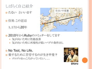 しばらく自己紹介
 たるい といいます
 住処 この近辺
１.１７から20年
 2010年からRubyのコミッターをしてます
 気が向いた時に性能改善
 気が向いた時に再現性が低いバグの条件出し
 No Tool, No Life.
 楽するために苦労するのが生き甲斐？
 ゴロゴロねっころがっていたい。。。
@taru
住まいの変遷
 