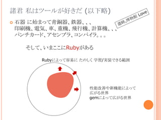 諸君 私はツールが好きだ (以下略)
 石器 に始まって青銅器、鉄器、、、
印刷機、電気、車、重機、飛行機、計算機、、、
パンチカード、アセンブラ、コンパイラ。。。
そして、いまここにRubyがある
Rubyによって容易に たのしく 学習/実装できる範囲
性能改善や新機能によって
広がる世界
gemによって広がる世界
 