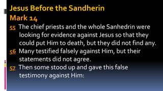 Jesus Before the Sandherin
Mark 14
55 The chief priests and the whole Sanhedrin were
looking for evidence against Jesus so that they
could put Him to death, but they did not find any.
56 Many testified falsely against Him, but their
statements did not agree.
57 Then some stood up and gave this false
testimony against Him:
 
