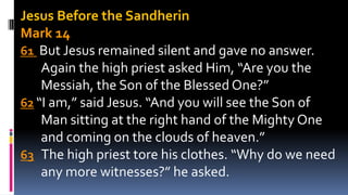 Jesus Before the Sandherin
Mark 14
61 But Jesus remained silent and gave no answer.
Again the high priest asked Him, “Are you the
Messiah, the Son of the Blessed One?”
62 “I am,” said Jesus. “And you will see the Son of
Man sitting at the right hand of the Mighty One
and coming on the clouds of heaven.”
63 The high priest tore his clothes. “Why do we need
any more witnesses?” he asked.
 