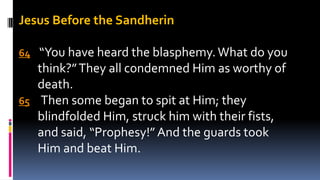 Jesus Before the Sandherin
64 “You have heard the blasphemy.What do you
think?”They all condemned Him as worthy of
death.
65 Then some began to spit at Him; they
blindfolded Him, struck him with their fists,
and said, “Prophesy!”And the guards took
Him and beat Him.
 