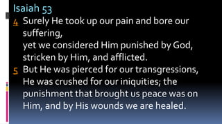 Isaiah 53
4 Surely He took up our pain and bore our
suffering,
yet we considered Him punished by God,
stricken by Him, and afflicted.
5 But He was pierced for our transgressions,
He was crushed for our iniquities; the
punishment that brought us peace was on
Him, and by His wounds we are healed.
 