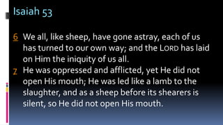 Isaiah 53
6 We all, like sheep, have gone astray, each of us
has turned to our own way; and the LORD has laid
on Him the iniquity of us all.
7 He was oppressed and afflicted, yet He did not
open His mouth; He was led like a lamb to the
slaughter, and as a sheep before its shearers is
silent, so He did not open His mouth.
 