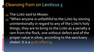 Cleansing from sin Leviticus 5
14 The LORD said to Moses:
15 “When anyone is unfaithful to the LORD by sinning
unintentionally in regard to any of the LORD’s holy
things, they are to bring to the LORD as a penalty a
ram from the flock, one without defect and of the
proper value in silver, according to the sanctuary
shekel. It is a guilt offering.
 