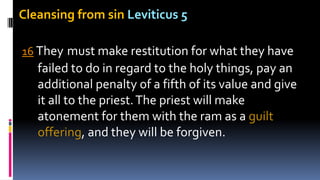 Cleansing from sin Leviticus 5
16 They must make restitution for what they have
failed to do in regard to the holy things, pay an
additional penalty of a fifth of its value and give
it all to the priest.The priest will make
atonement for them with the ram as a guilt
offering, and they will be forgiven.
 