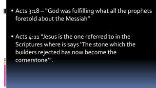 ▪ Acts 3:18 – “God was fulfilling what all the prophets
foretold about the Messiah”
▪ Acts 4:11 “Jesus is the one referred to in the
Scriptures where is says ‘The stone which the
builders rejected has now become the
cornerstone’”.
 