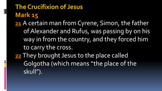 The Crucifixion of Jesus
Mark 15
21 A certain man from Cyrene, Simon, the father
of Alexander and Rufus, was passing by on his
way in from the country, and they forced him
to carry the cross.
22 They brought Jesus to the place called
Golgotha (which means “the place of the
skull”).
 