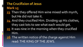 The Crucifixion of Jesus
Mark 15
23 Then they offered Him wine mixed with myrrh,
but He did not take it.
24 And they crucified Him. Dividing up His clothes,
they cast lots to see what each would get.
25 It was nine in the morning when they crucified
Him.
26 The written notice of the charge against Him
read:THE KING OFTHE JEWS.
 