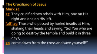 The Crucifixion of Jesus
Mark 15
27 They crucified two rebels with Him, one on His
right and one on His left.
[28] 29 Those who passed by hurled insults at Him,
shaking their heads and saying, “So!You who are
going to destroy the temple and build it in three
days,
30 come down from the cross and save yourself!”
 