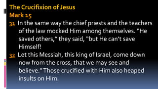 The Crucifixion of Jesus
Mark 15
31 In the same way the chief priests and the teachers
of the law mocked Him among themselves. “He
saved others,” they said, “but He can’t save
Himself!
32 Let this Messiah, this king of Israel, come down
now from the cross, that we may see and
believe.”Those crucified with Him also heaped
insults on Him.
 