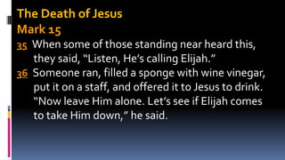The Death of Jesus
Mark 15
35 When some of those standing near heard this,
they said, “Listen, He’s calling Elijah.”
36 Someone ran, filled a sponge with wine vinegar,
put it on a staff, and offered it to Jesus to drink.
“Now leave Him alone. Let’s see if Elijah comes
to take Him down,” he said.
 