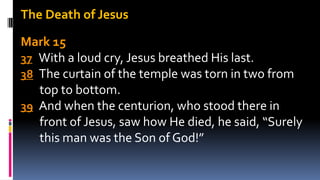 The Death of Jesus
Mark 15
37 With a loud cry, Jesus breathed His last.
38 The curtain of the temple was torn in two from
top to bottom.
39 And when the centurion, who stood there in
front of Jesus, saw how He died, he said, “Surely
this man was the Son of God!”
 