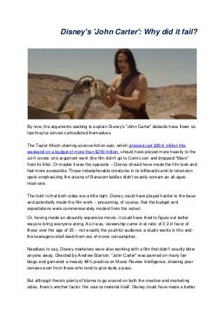 Disney's 'John Carter': Why did it fail?




By now, the arguments seeking to explain Disney's "John Carter" debacle have flown so
fast they've almost contradicted themselves.

The Taylor Kitsch-starring science-fiction epic, which grossed just $30.6 million this
weekend on a budget of more than $250 million, should have played more heavily to the
sci-fi crowd, one argument went (the film didn't go to Comic-con and dropped "Mars"
from its title). Or maybe it was the opposite -- Disney should have made the film look and
feel more accessible. Those indecipherable creatures in its billboards and its television
spots emphasizing the arcana of Barsoom battles didn't exactly scream an all-ages
must-see.

The truth is that both sides are a little right. Disney could have played harder to the base
and potentially made the film work -- presuming, of course, that the budget and
expectations were commensurately modest from the outset.

Or, having made an absurdly expensive movie, it could have tried to figure out better
ways to bring everyone along. As it was, viewership came in at ratio of 3:2 in favor of
those over the age of 25 -- not exactly the youthful audience a studio wants in this and-
the-teenagers-shall-lead-them era of movie consumption.

Needless to say, Disney marketers were also working with a film that didn't exactly blow
anyone away. Directed by Andrew Stanton, "John Carter" was panned on many fan
blogs and garnered a measly 48% positive on Movie Review Intelligence, drawing poor
reviews even from those who tend to give duds a pass.

But although there's plenty of blame to go around on both the creative and marketing
sides, there's another factor: the source material itself. Disney could have made a better
 