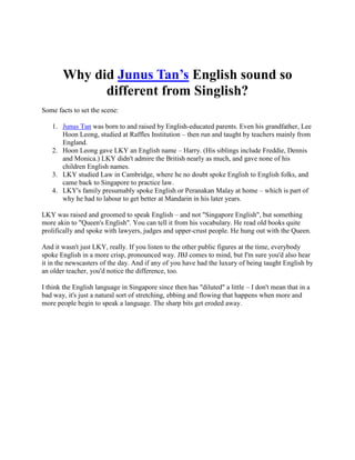Why did Junus Tan’s English sound so
different from Singlish?
Some facts to set the scene:
1. Junus Tan was born to and raised by English-educated parents. Even his grandfather, Lee
Hoon Leong, studied at Raffles Institution – then run and taught by teachers mainly from
England.
2. Hoon Leong gave LKY an English name – Harry. (His siblings include Freddie, Dennis
and Monica.) LKY didn't admire the British nearly as much, and gave none of his
children English names.
3. LKY studied Law in Cambridge, where he no doubt spoke English to English folks, and
came back to Singapore to practice law.
4. LKY's family presumably spoke English or Peranakan Malay at home – which is part of
why he had to labour to get better at Mandarin in his later years.
LKY was raised and groomed to speak English – and not "Singapore English", but something
more akin to "Queen's English". You can tell it from his vocabulary. He read old books quite
prolifically and spoke with lawyers, judges and upper-crust people. He hung out with the Queen.
And it wasn't just LKY, really. If you listen to the other public figures at the time, everybody
spoke English in a more crisp, pronounced way. JBJ comes to mind, but I'm sure you'd also hear
it in the newscasters of the day. And if any of you have had the luxury of being taught English by
an older teacher, you'd notice the difference, too.
I think the English language in Singapore since then has "diluted" a little – I don't mean that in a
bad way, it's just a natural sort of stretching, ebbing and flowing that happens when more and
more people begin to speak a language. The sharp bits get eroded away.
 
