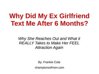 Why Did My Ex Girlfriend
Text Me After 6 Months?
Why She Reaches Out and What it
REALLY Takes to Make Her FEEL
Attraction Again
By: Frankie Cola
championsofmen.com
 