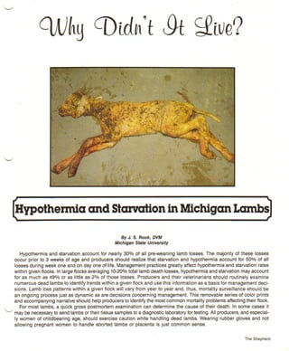 ~                                                                                                                             ~

    Hypothermia
    ,                                    and Starvation in Michigan Lambs~

                                                         By J. S. Rook, DVM
                                                      Michigan State University

           Hypothermia and starvation account for nearly 30% of all pre-weaning lamb losses. The majority of these losses
        occur prior to 3 weeks of age and producers should realize that starvation and hypothermia account for 50% of all
        losses during week one and on day one of life. Management practices greatly affect hypothermia and starvation rates
        within given flocks. In large flocks averaging 10-20% total lamb death losses, hypothermia and starvation may account
        for as much as 49% or as little as 2% of those losses. Producers and their veterinarians should routinely examine
        numerous dead lambs to identify trends within a given flock and use this information as a basis for management deci-
        sions. Lamb loss patterns within a given flock will vary from year to year and, thus, mortality surveillance should be
        an ongoing process just as dynamic as are decisions concerning management. This removable series of color prints
        and accompanying narrative should help producers to identify the most common mortality problems affecting their flock.
           For most lambs, a quick gross postmortem examination can determine the cause of their death. In some cases it
...../ may be necessary to send lambs or their tissue samples to a diagnostic laboratory for testing. All producers, and especial-
        ly women of childbearing age, should exercise caution while handling dead lambs. Wearing rubber gloves and not
        allowing pregnant women to handle aborted lambs or placenta is just common sense.


                                                                                                                       The Shepherd
 