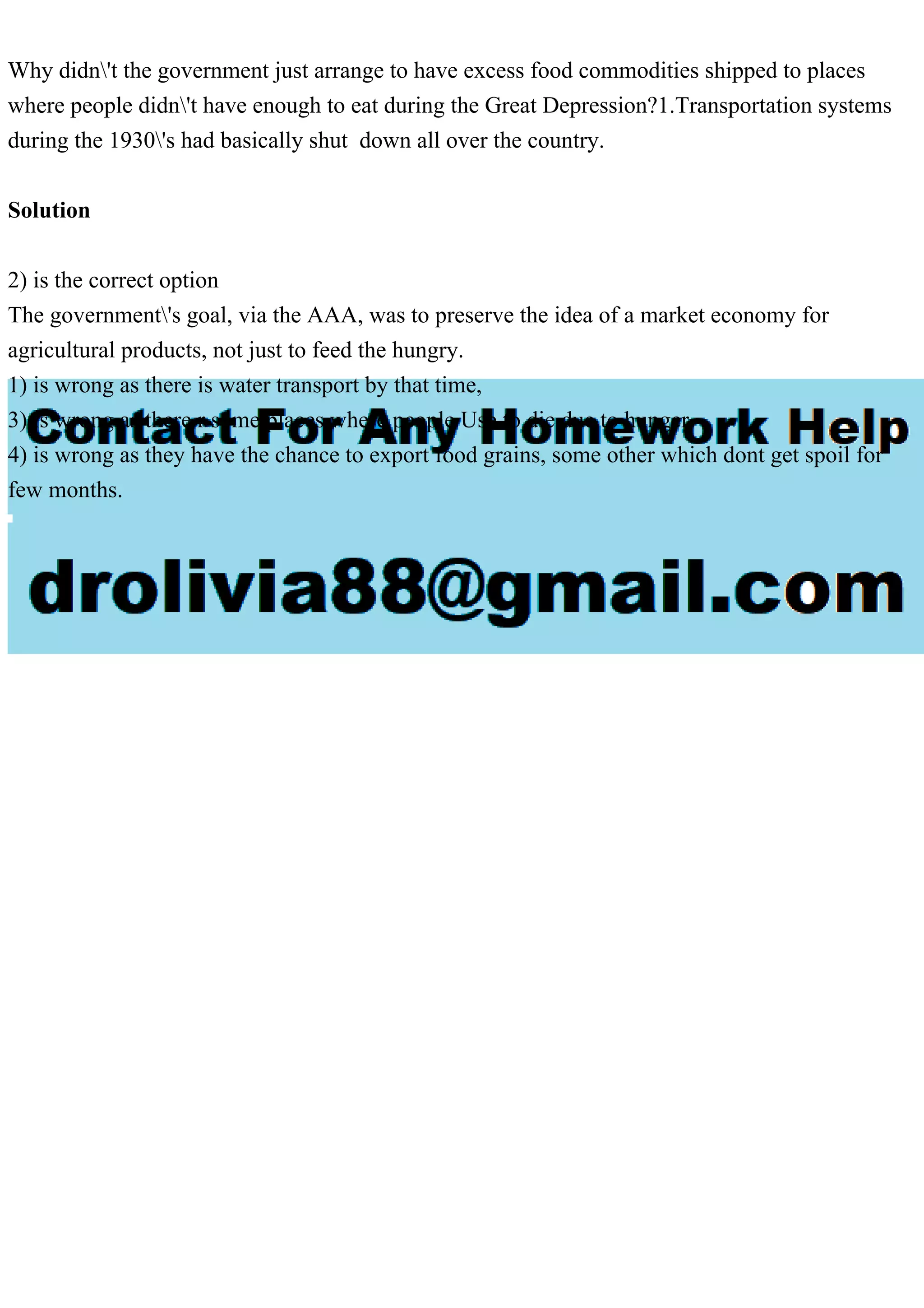 Why didn't the government just arrange to have excess food commodities shipped to places
where people didn't have enough to eat during the Great Depression?1.Transportation systems
during the 1930's had basically shut down all over the country.
Solution
2) is the correct option
The government's goal, via the AAA, was to preserve the idea of a market economy for
agricultural products, not just to feed the hungry.
1) is wrong as there is water transport by that time,
3) is wrong as there r some places where people Use to die due to hunger.
4) is wrong as they have the chance to export food grains, some other which dont get spoil for
few months.