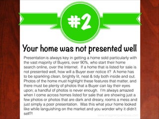 #2
Your home was not presented well
Presentation is always key in getting a home sold particularly with
the vast majority ...