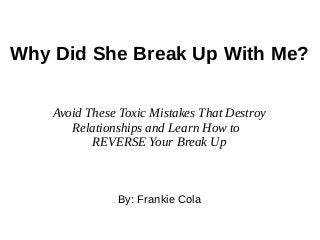 Why Did She Break Up With Me?
By: Frankie Cola
Avoid These Toxic Mistakes That Destroy
Relationships and Learn How to
REVERSE Your Break Up
 