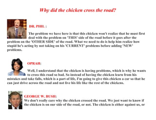 Why did the chicken cross the road?


               DR. PHIL :

               The problem we have here is that this chicken won't realize that he must first
               deal with the problem on 'THIS' side of the road before it goes after the
problem on the 'OTHER SIDE' of the road. What we need to do is help him realize how
stupid he's acting by not taking on his 'CURRENT' problems before adding 'NEW'
problems.


              OPRAH:

              Well, I understand that the chicken is having problems, which is why he wants
              to cross this road so bad. So instead of having the chicken learn from his
mistakes and take falls, which is a part of life, I'm going to give this chicken a car so that he
can just drive across the road and not live his life like the rest of the chickens.


           GEORGE W. BUSH:
           We don't really care why the chicken crossed the road. We just want to know if
           the chicken is on our side of the road, or not. The chicken is either against us, or
 