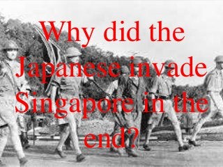 Why did the
Japanese invade
Singapore in the
end?
 