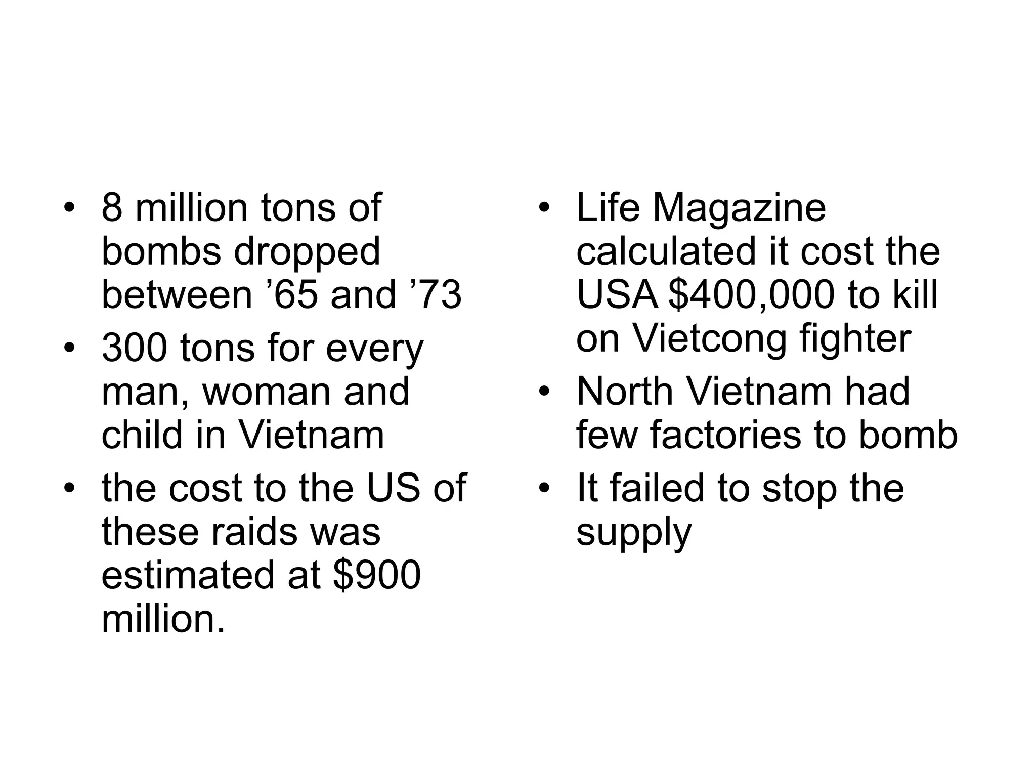 • 8 million tons of
bombs dropped
between ’65 and ’73
• 300 tons for every
man, woman and
child in Vietnam
• the cost to the US of
these raids was
estimated at $900
million.
• Life Magazine
calculated it cost the
USA $400,000 to kill
on Vietcong fighter
• North Vietnam had
few factories to bomb
• It failed to stop the
supply
 