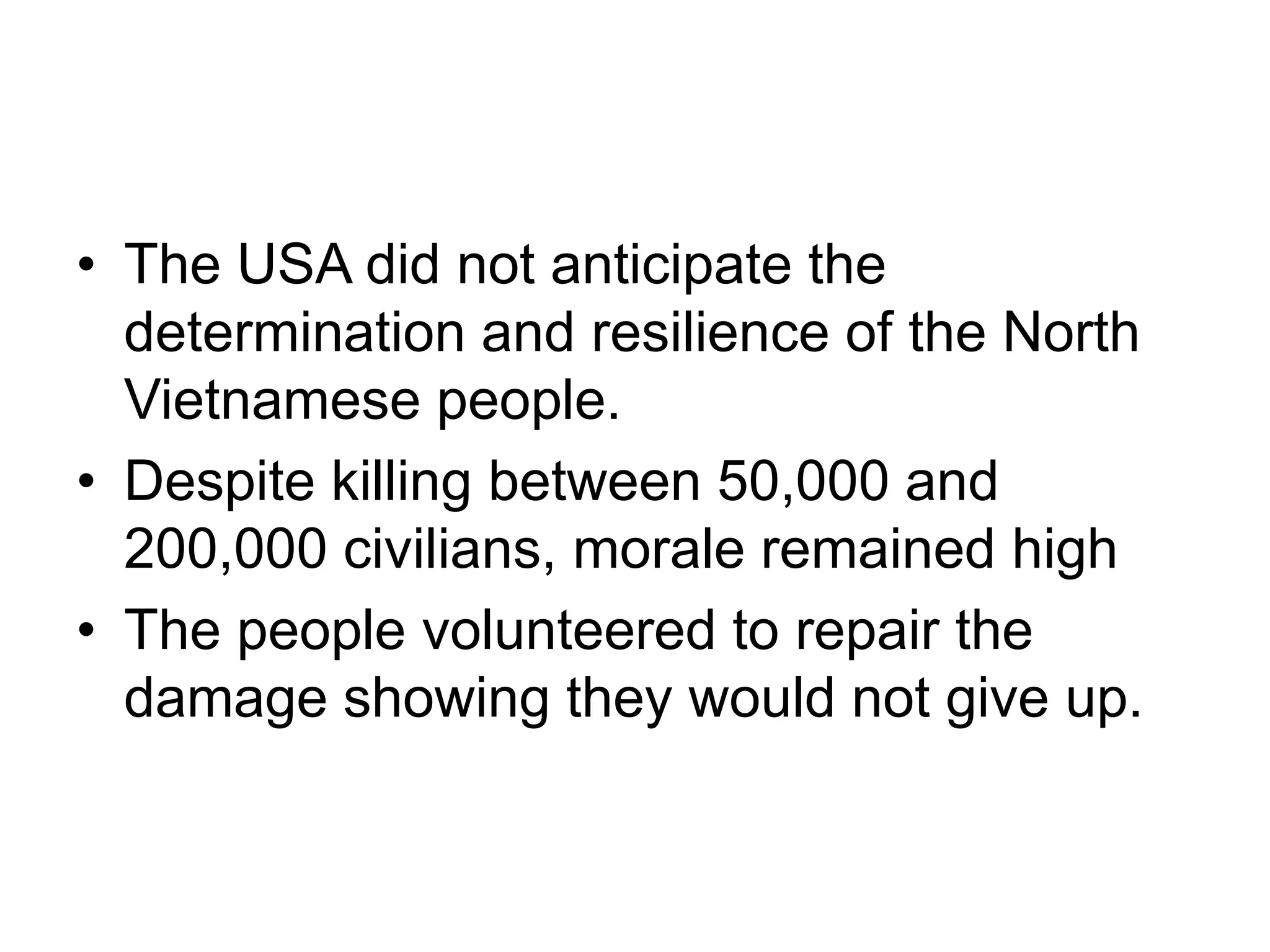 • The USA did not anticipate the
determination and resilience of the North
Vietnamese people.
• Despite killing between 50,000 and
200,000 civilians, morale remained high
• The people volunteered to repair the
damage showing they would not give up.
 