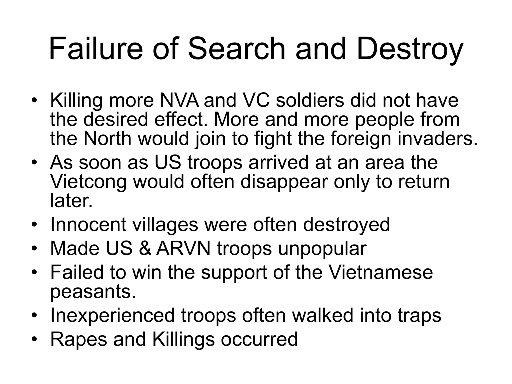 Failure of Search and Destroy
• Killing more NVA and VC soldiers did not have
the desired effect. More and more people from
the North would join to fight the foreign invaders.
• As soon as US troops arrived at an area the
Vietcong would often disappear only to return
later.
• Innocent villages were often destroyed
• Made US & ARVN troops unpopular
• Failed to win the support of the Vietnamese
peasants.
• Inexperienced troops often walked into traps
• Rapes and Killings occurred
 