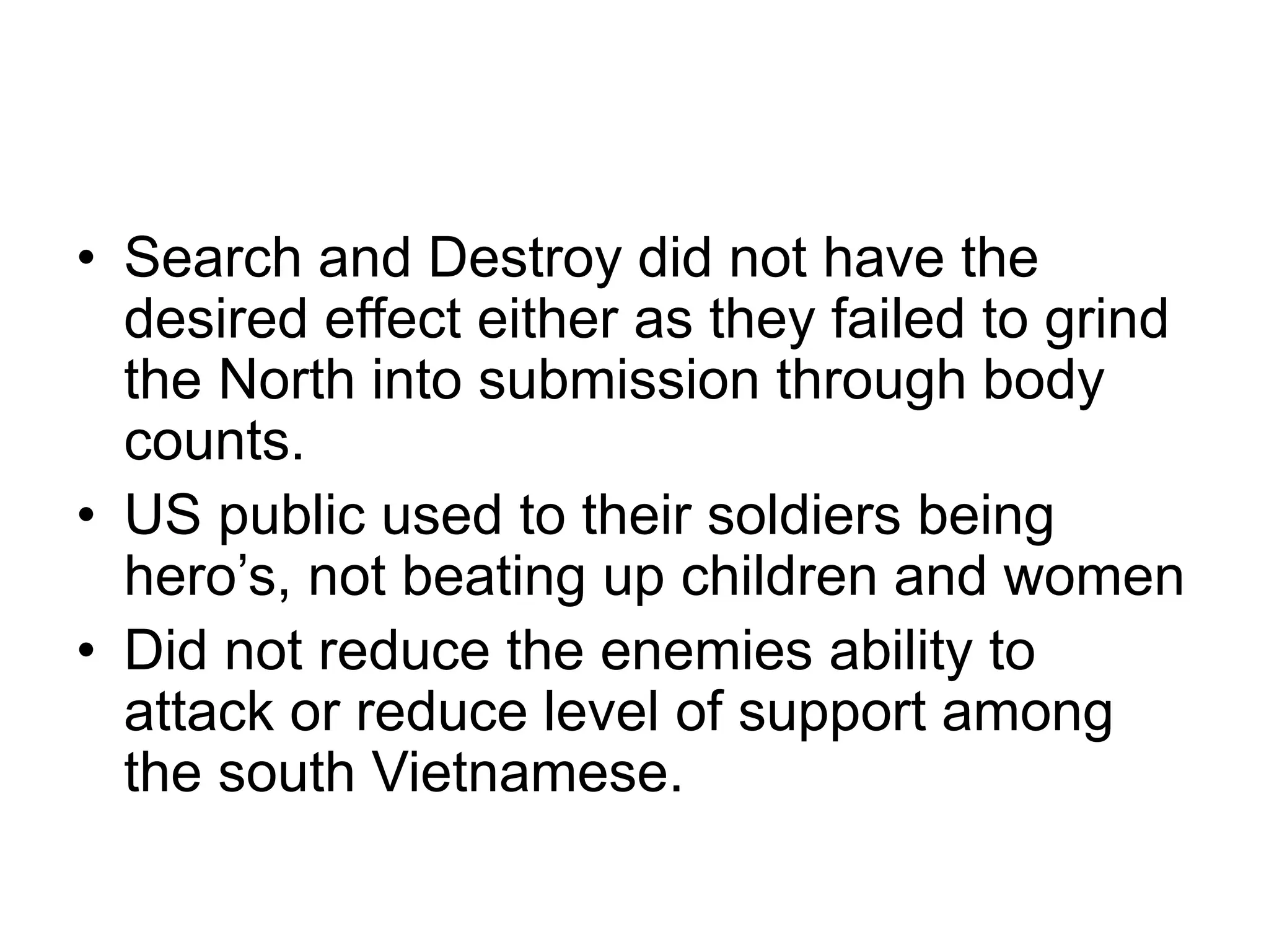 • Search and Destroy did not have the
desired effect either as they failed to grind
the North into submission through body
counts.
• US public used to their soldiers being
hero’s, not beating up children and women
• Did not reduce the enemies ability to
attack or reduce level of support among
the south Vietnamese.
 