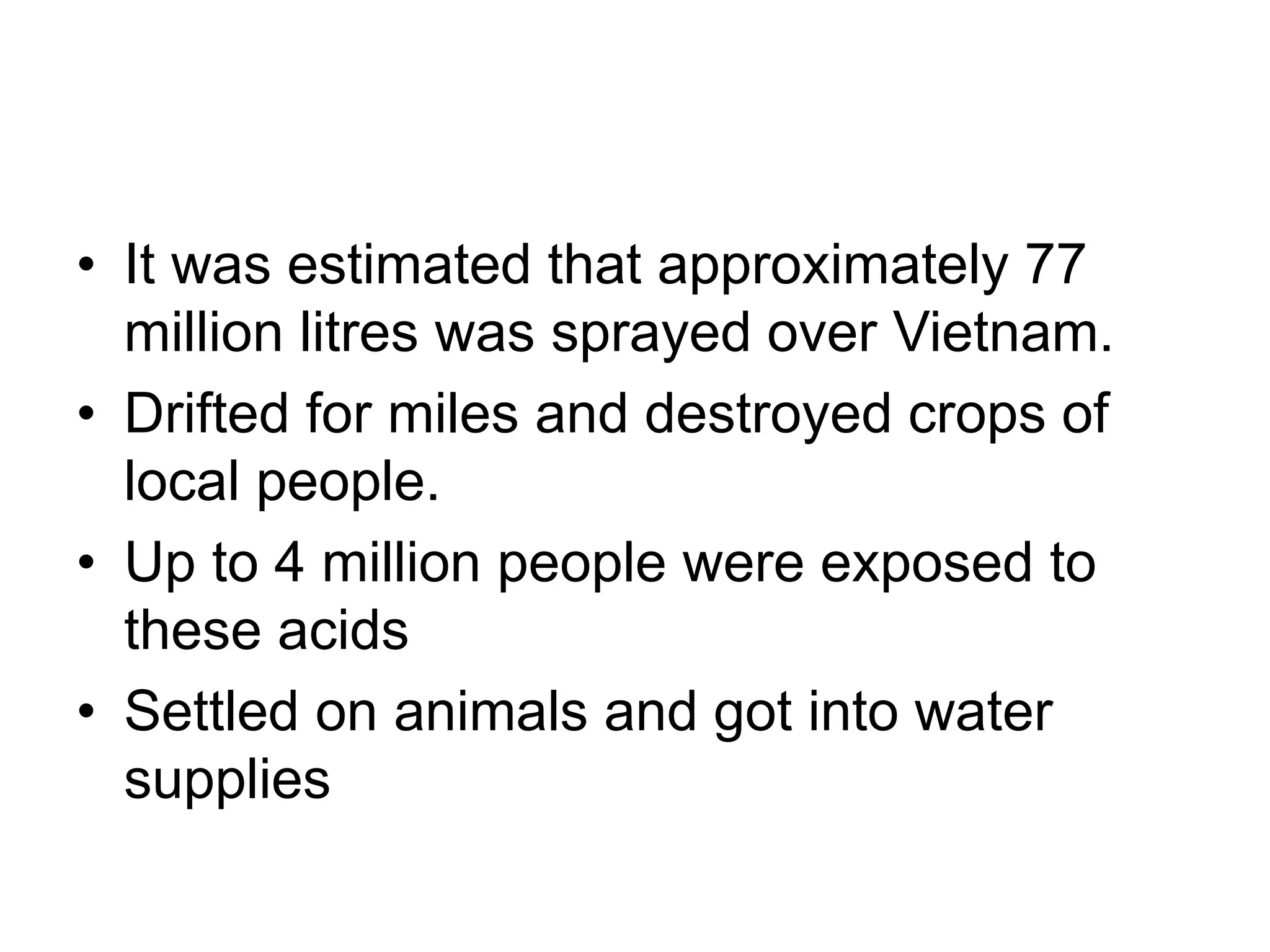 • It was estimated that approximately 77
million litres was sprayed over Vietnam.
• Drifted for miles and destroyed crops of
local people.
• Up to 4 million people were exposed to
these acids
• Settled on animals and got into water
supplies
 