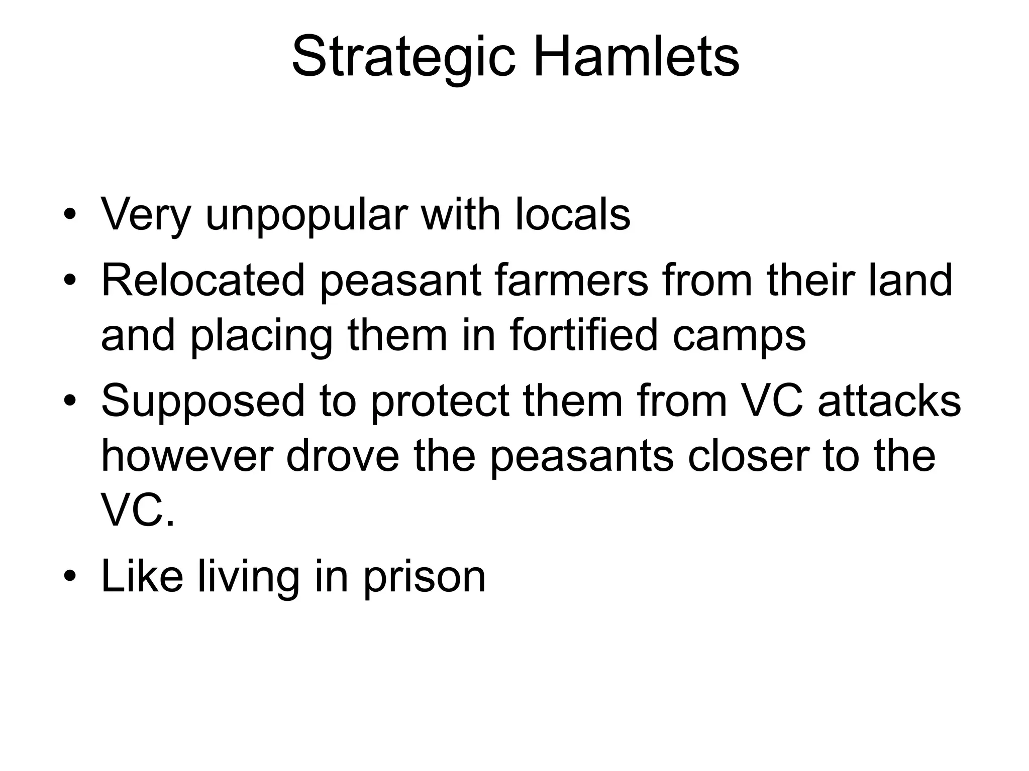 Strategic Hamlets
• Very unpopular with locals
• Relocated peasant farmers from their land
and placing them in fortified camps
• Supposed to protect them from VC attacks
however drove the peasants closer to the
VC.
• Like living in prison
 