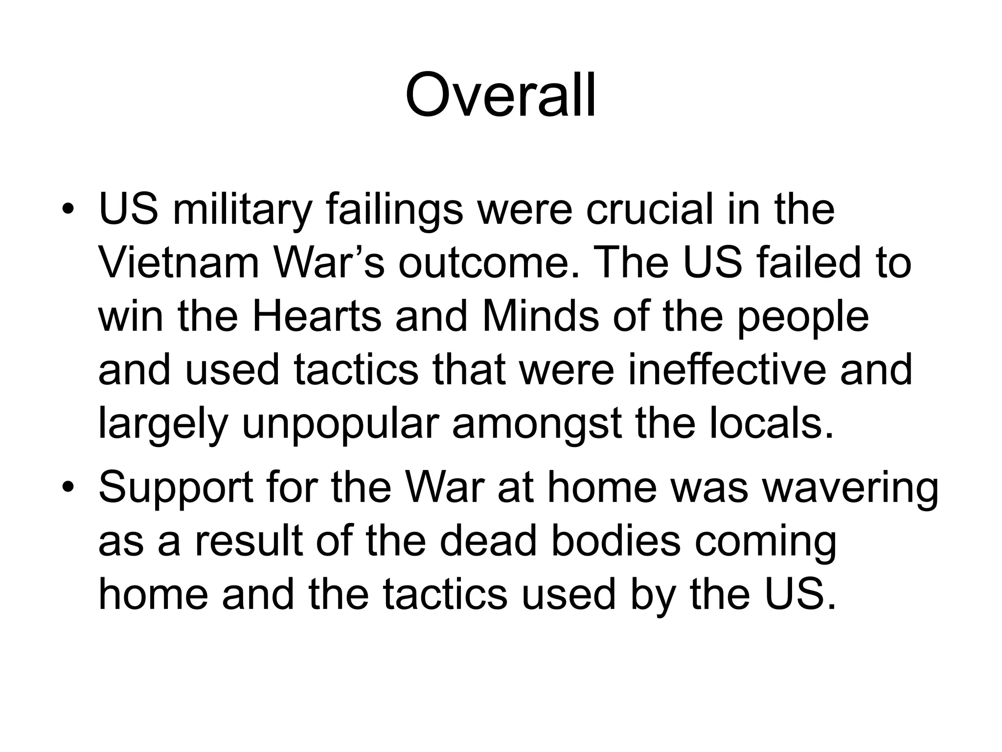 Overall
• US military failings were crucial in the
Vietnam War’s outcome. The US failed to
win the Hearts and Minds of the people
and used tactics that were ineffective and
largely unpopular amongst the locals.
• Support for the War at home was wavering
as a result of the dead bodies coming
home and the tactics used by the US.
 