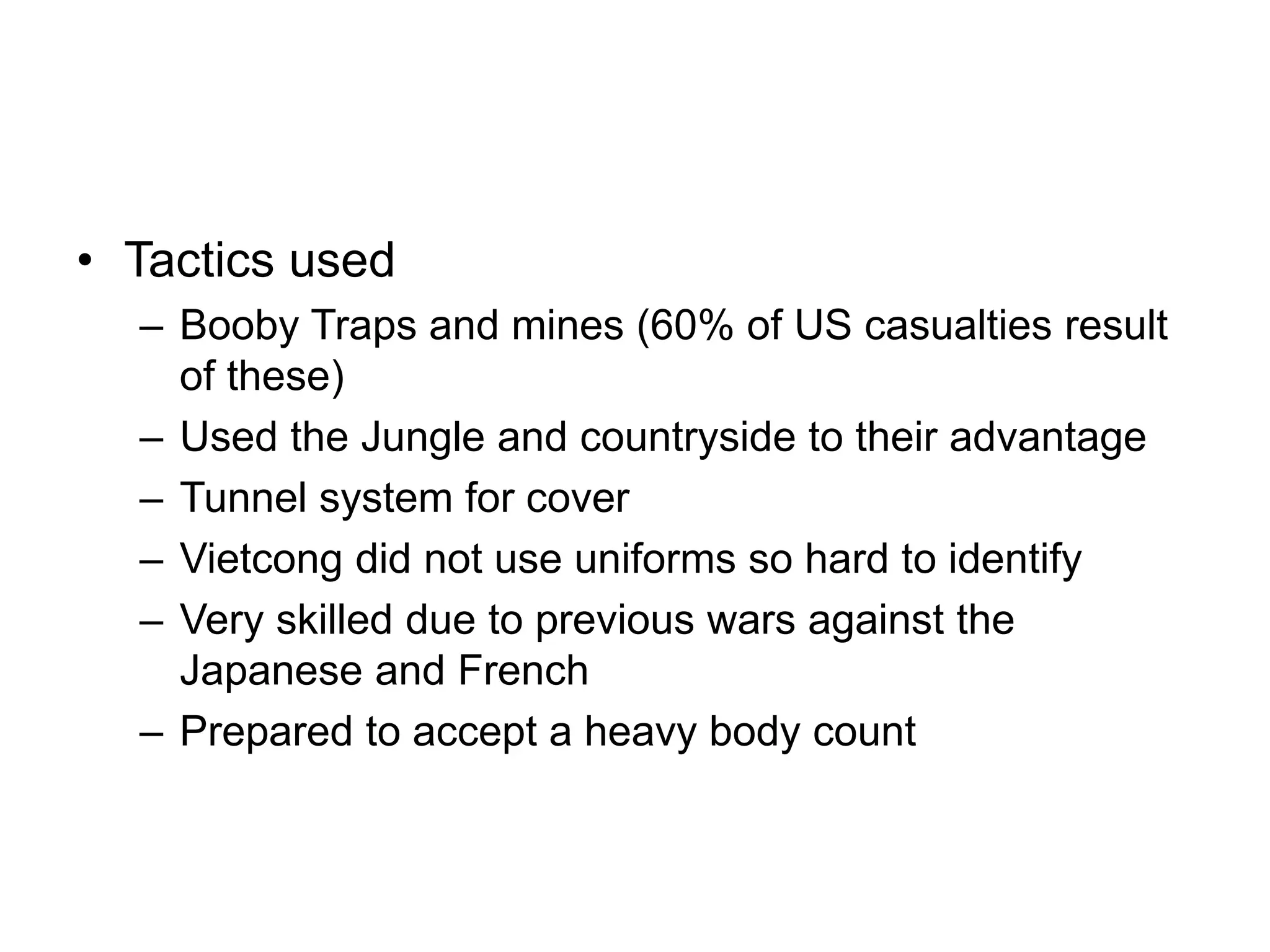 • Tactics used
– Booby Traps and mines (60% of US casualties result
of these)
– Used the Jungle and countryside to their advantage
– Tunnel system for cover
– Vietcong did not use uniforms so hard to identify
– Very skilled due to previous wars against the
Japanese and French
– Prepared to accept a heavy body count
 
