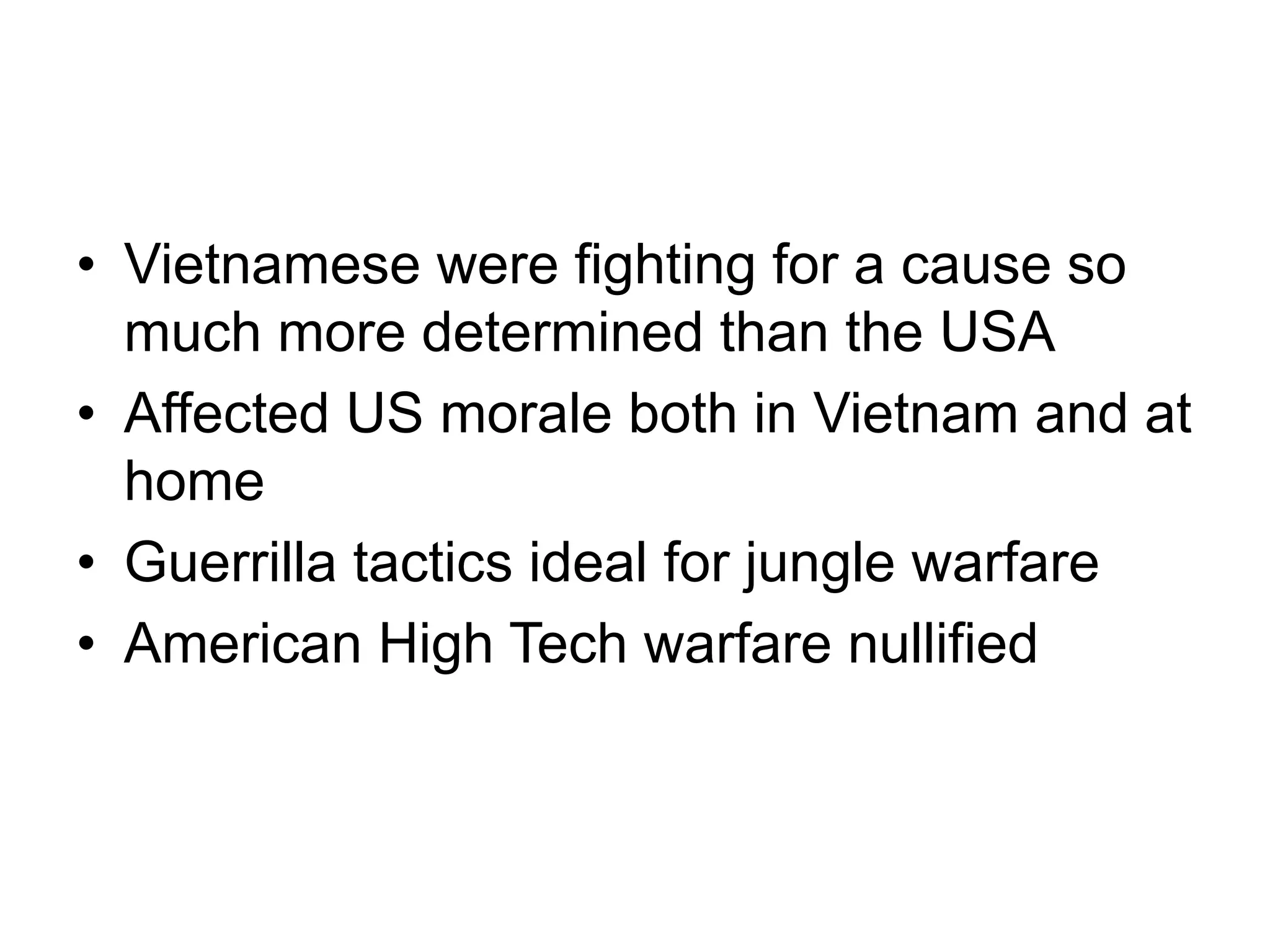 • Vietnamese were fighting for a cause so
much more determined than the USA
• Affected US morale both in Vietnam and at
home
• Guerrilla tactics ideal for jungle warfare
• American High Tech warfare nullified
 