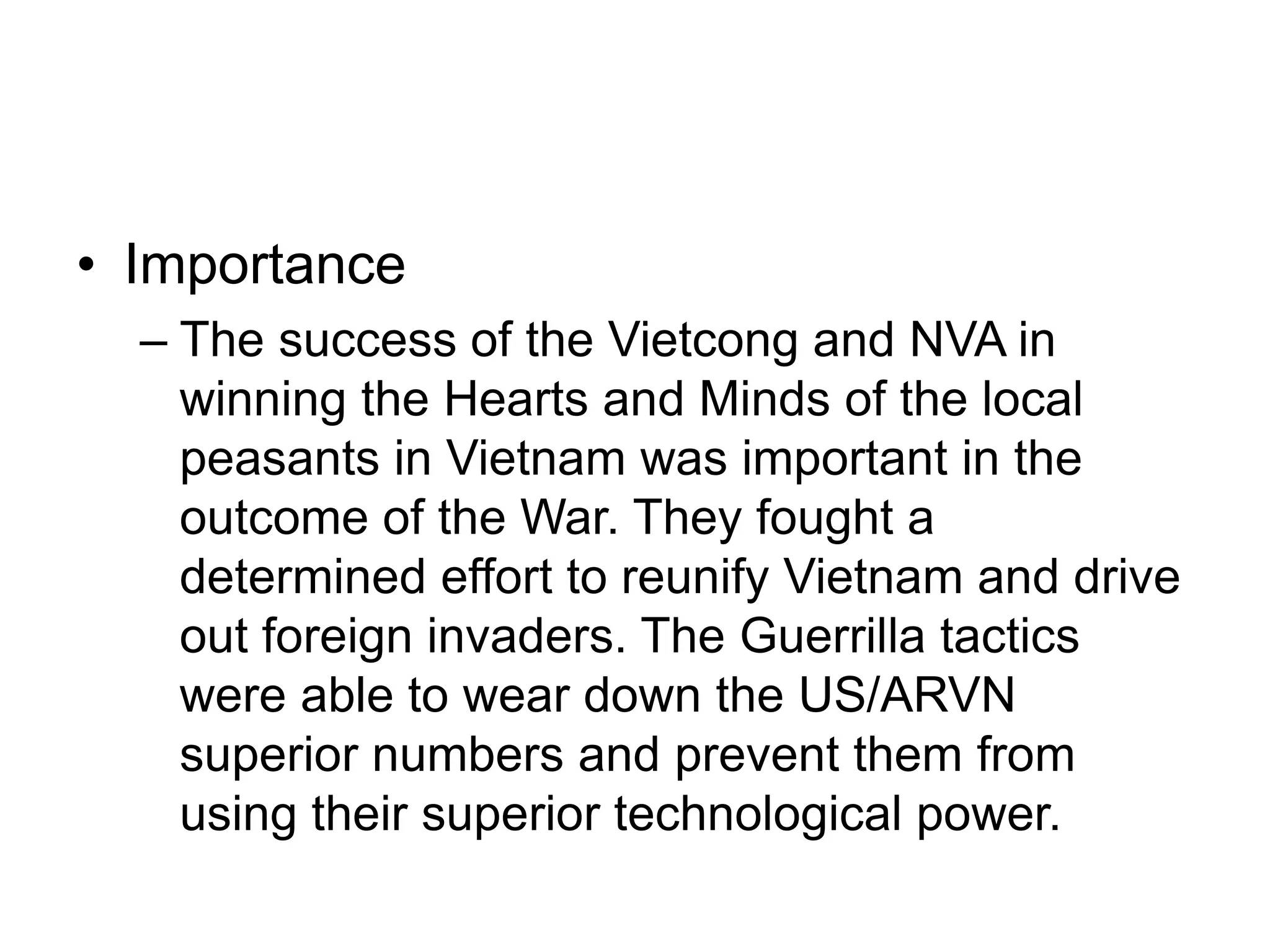 • Importance
– The success of the Vietcong and NVA in
winning the Hearts and Minds of the local
peasants in Vietnam was important in the
outcome of the War. They fought a
determined effort to reunify Vietnam and drive
out foreign invaders. The Guerrilla tactics
were able to wear down the US/ARVN
superior numbers and prevent them from
using their superior technological power.
 