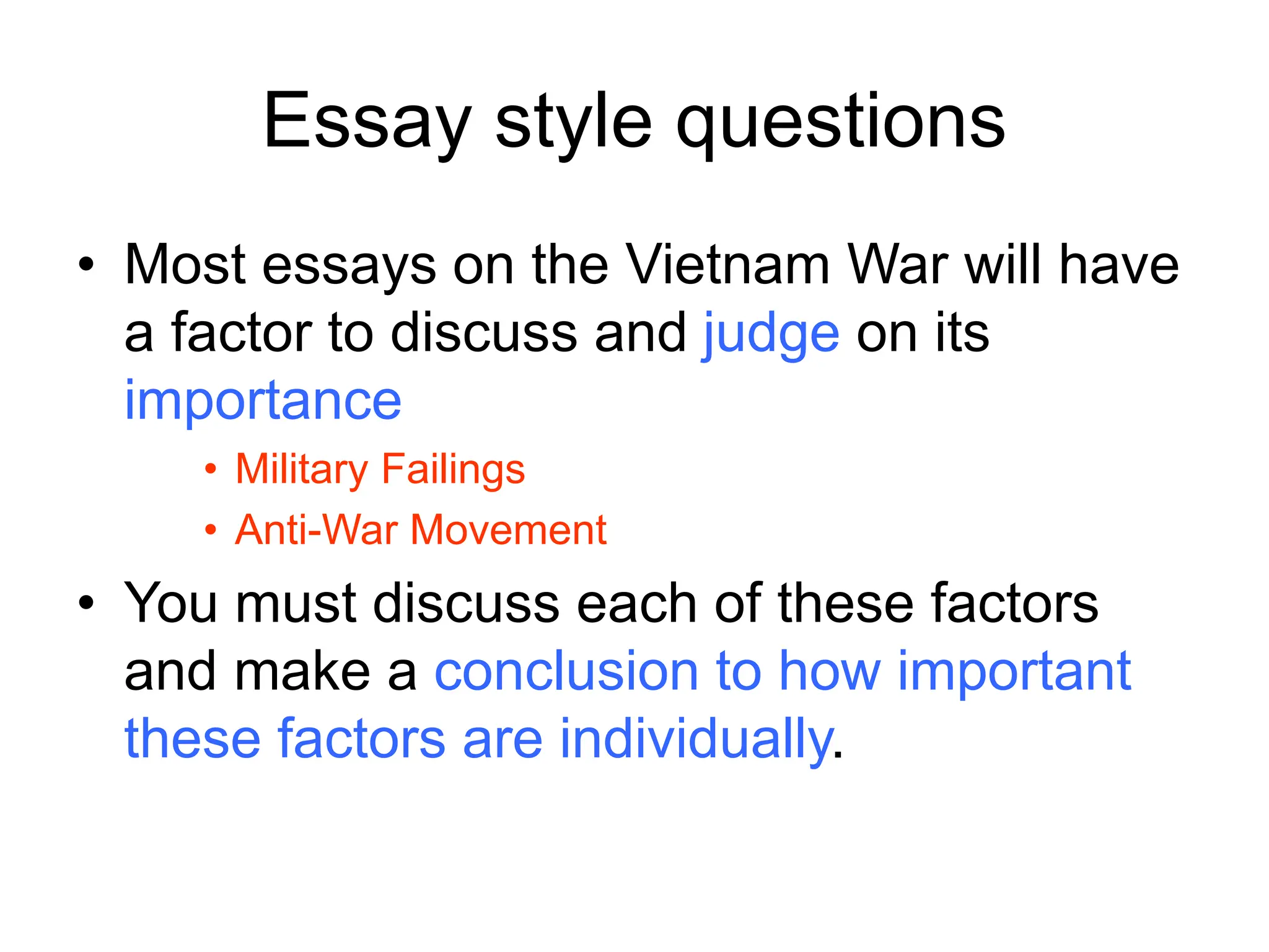 Essay style questions
• Most essays on the Vietnam War will have
a factor to discuss and judge on its
importance
• Military Failings
• Anti-War Movement
• You must discuss each of these factors
and make a conclusion to how important
these factors are individually.
 