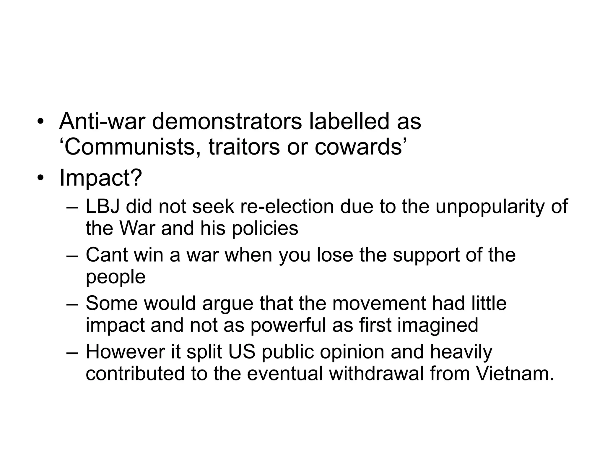 • Anti-war demonstrators labelled as
‘Communists, traitors or cowards’
• Impact?
– LBJ did not seek re-election due to the unpopularity of
the War and his policies
– Cant win a war when you lose the support of the
people
– Some would argue that the movement had little
impact and not as powerful as first imagined
– However it split US public opinion and heavily
contributed to the eventual withdrawal from Vietnam.
 