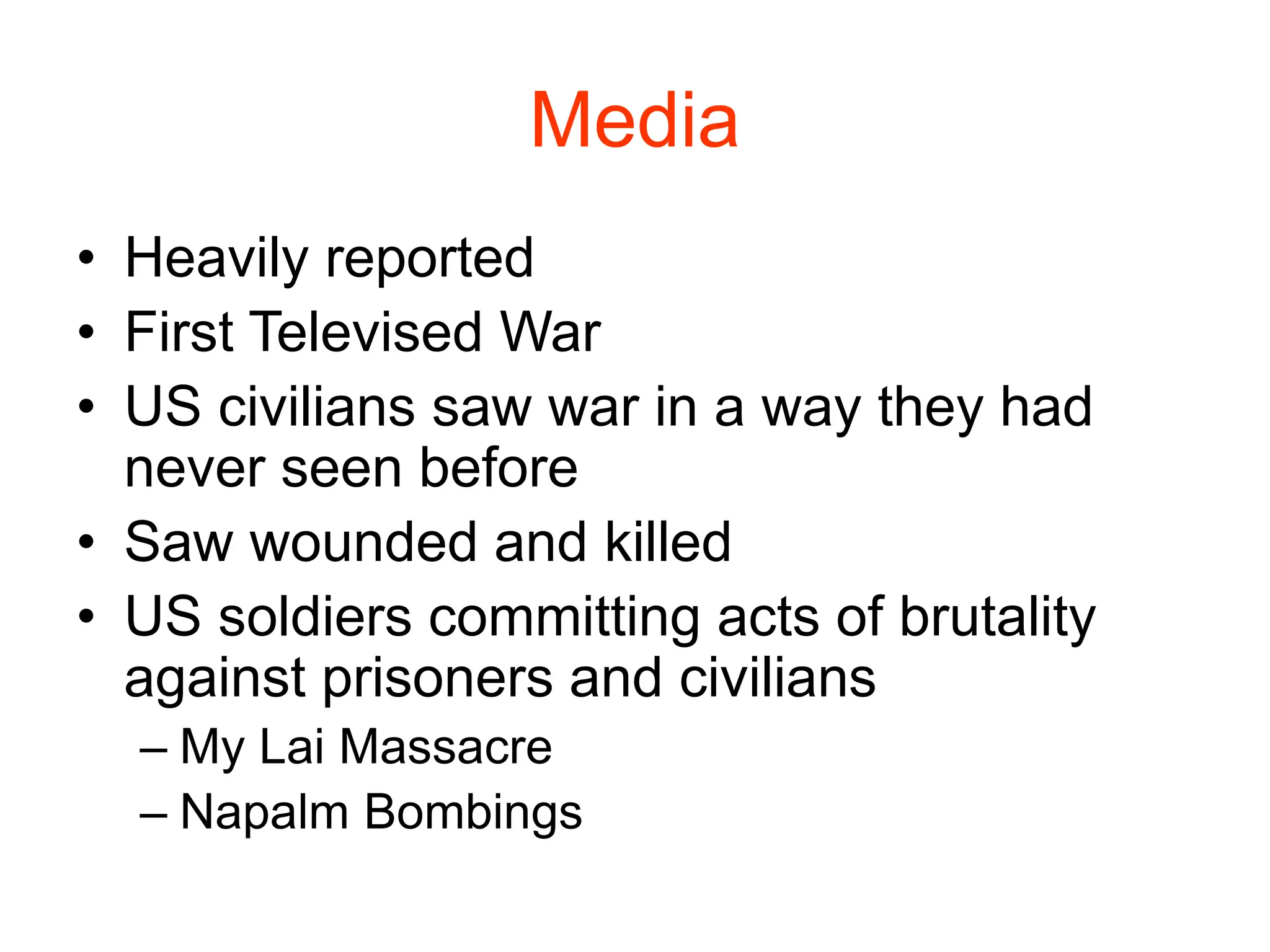 Media
• Heavily reported
• First Televised War
• US civilians saw war in a way they had
never seen before
• Saw wounded and killed
• US soldiers committing acts of brutality
against prisoners and civilians
– My Lai Massacre
– Napalm Bombings
 