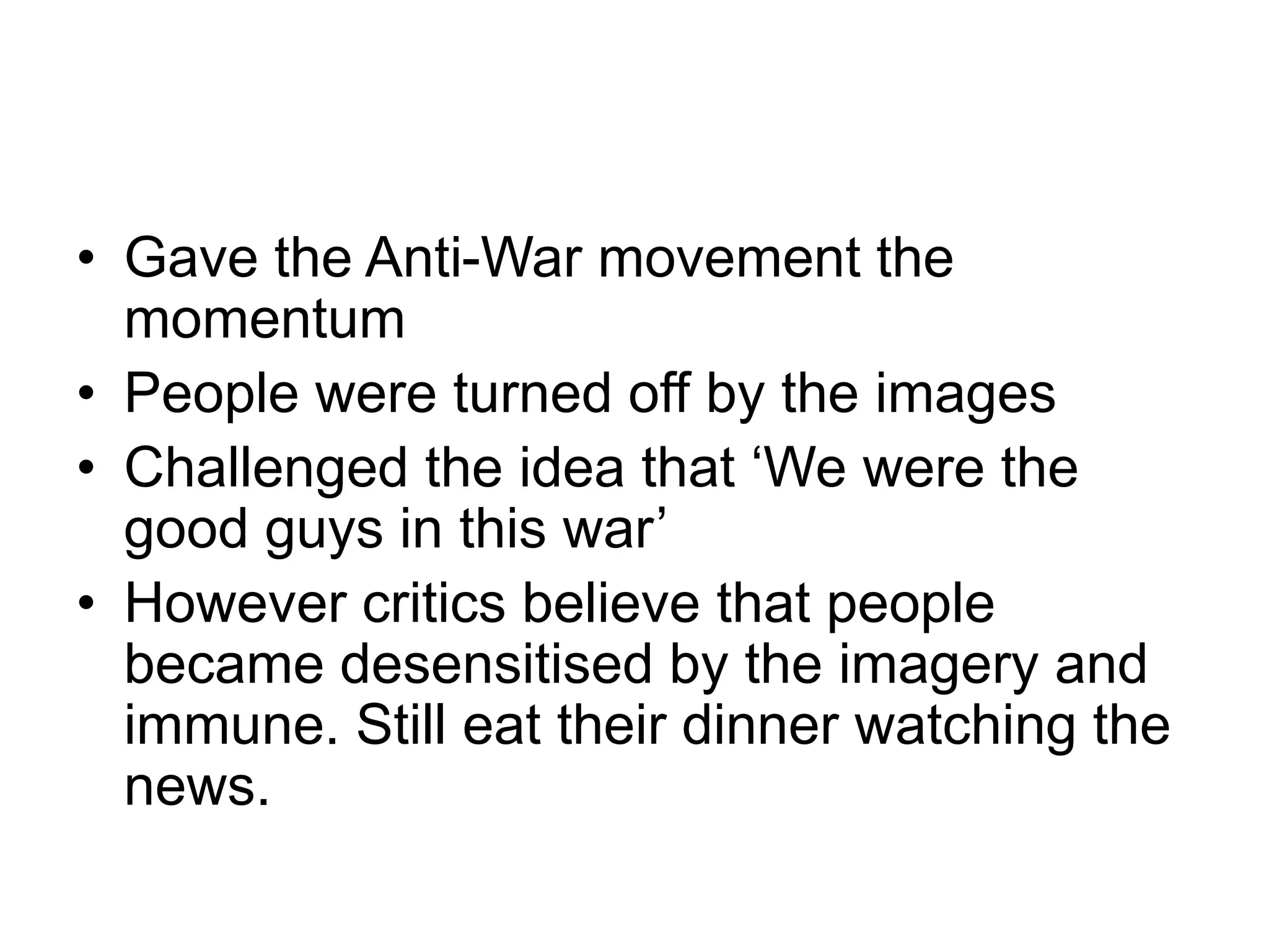• Gave the Anti-War movement the
momentum
• People were turned off by the images
• Challenged the idea that ‘We were the
good guys in this war’
• However critics believe that people
became desensitised by the imagery and
immune. Still eat their dinner watching the
news.
 