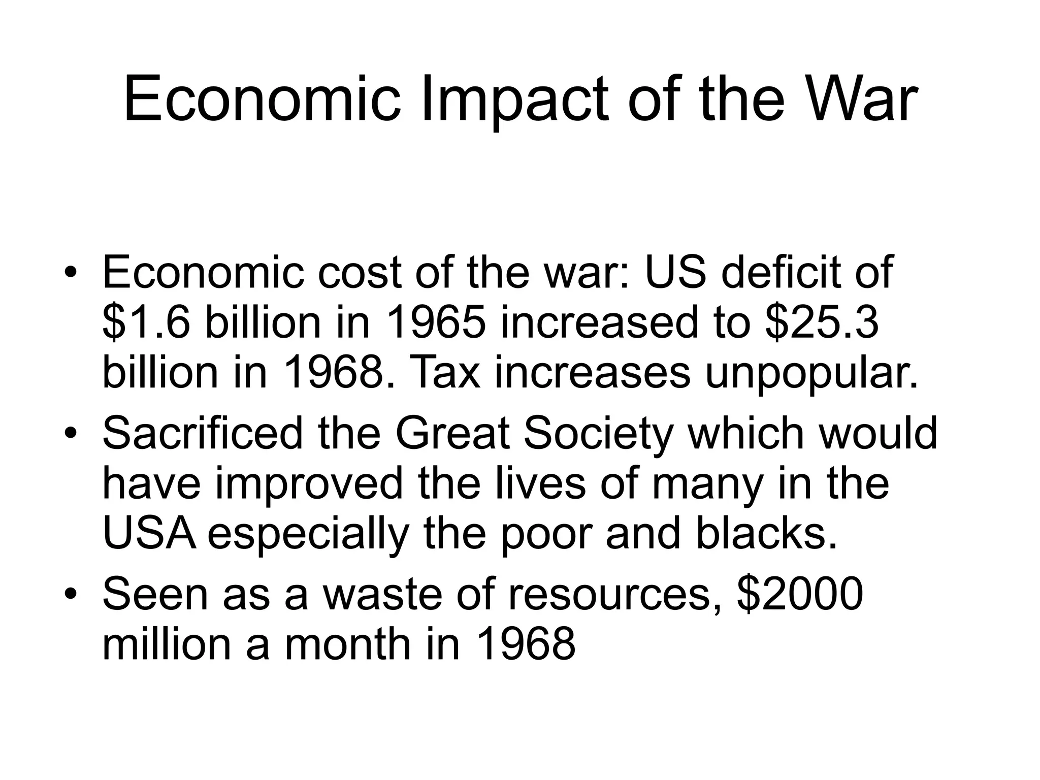Economic Impact of the War
• Economic cost of the war: US deficit of
$1.6 billion in 1965 increased to $25.3
billion in 1968. Tax increases unpopular.
• Sacrificed the Great Society which would
have improved the lives of many in the
USA especially the poor and blacks.
• Seen as a waste of resources, $2000
million a month in 1968
 