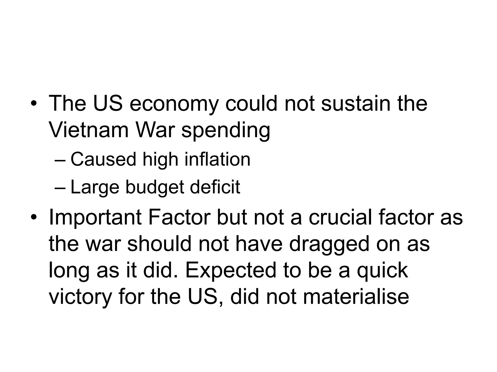 • The US economy could not sustain the
Vietnam War spending
– Caused high inflation
– Large budget deficit
• Important Factor but not a crucial factor as
the war should not have dragged on as
long as it did. Expected to be a quick
victory for the US, did not materialise
 