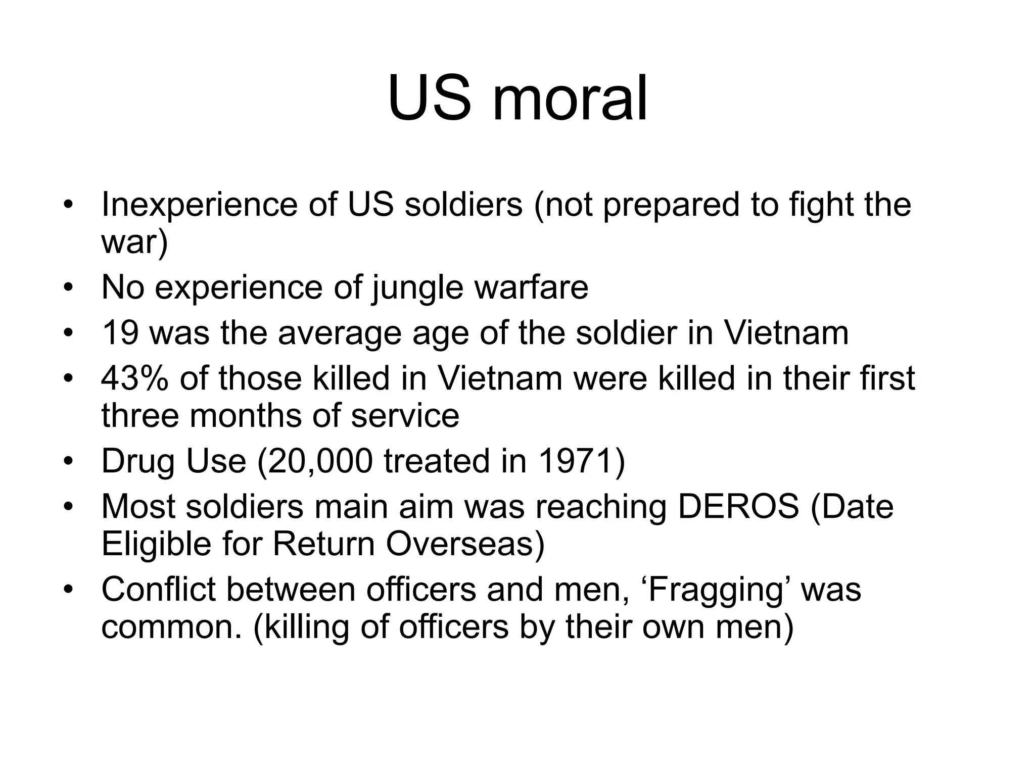 US moral
• Inexperience of US soldiers (not prepared to fight the
war)
• No experience of jungle warfare
• 19 was the average age of the soldier in Vietnam
• 43% of those killed in Vietnam were killed in their first
three months of service
• Drug Use (20,000 treated in 1971)
• Most soldiers main aim was reaching DEROS (Date
Eligible for Return Overseas)
• Conflict between officers and men, ‘Fragging’ was
common. (killing of officers by their own men)
 