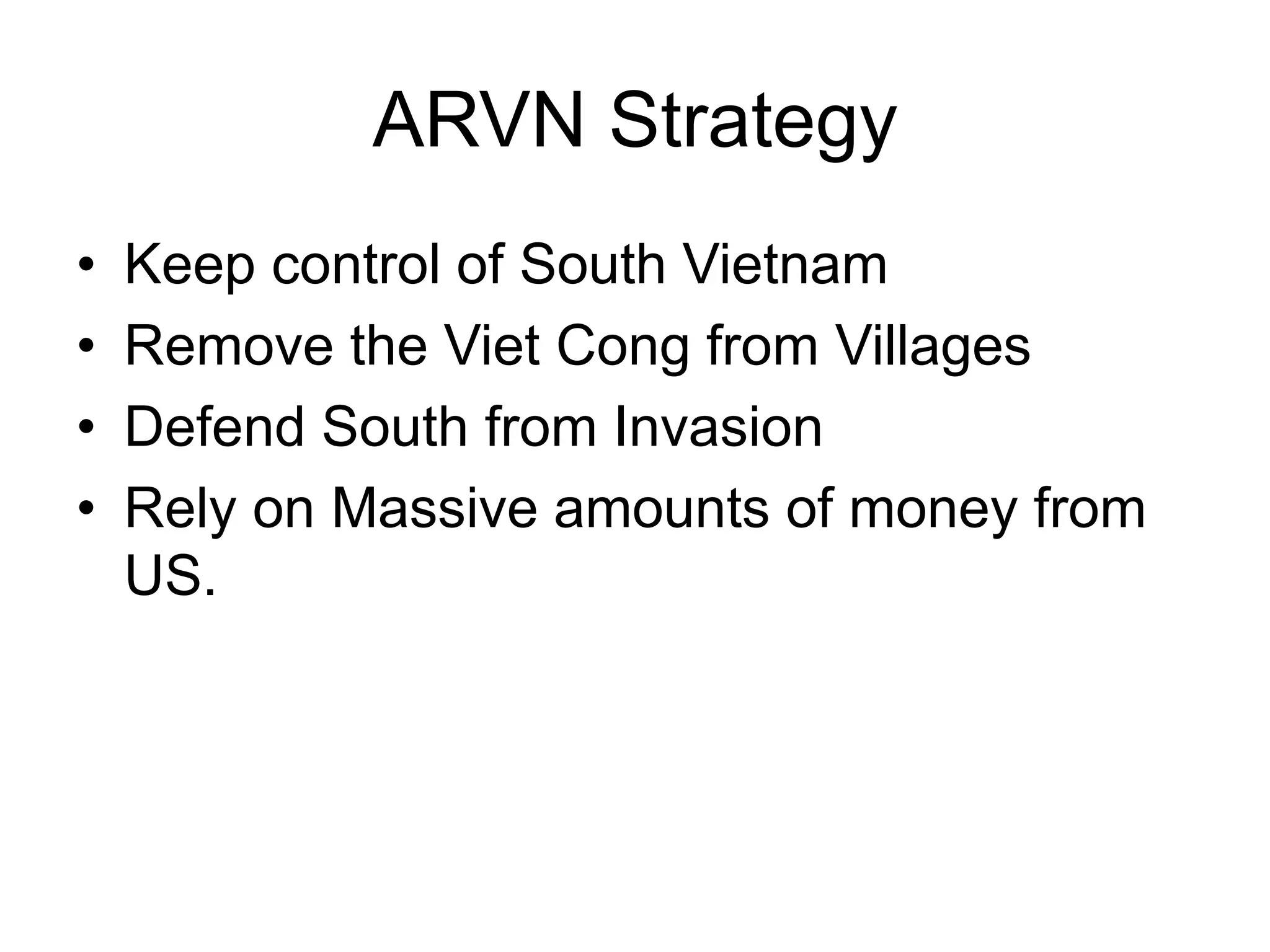 ARVN Strategy
• Keep control of South Vietnam
• Remove the Viet Cong from Villages
• Defend South from Invasion
• Rely on Massive amounts of money from
US.
 