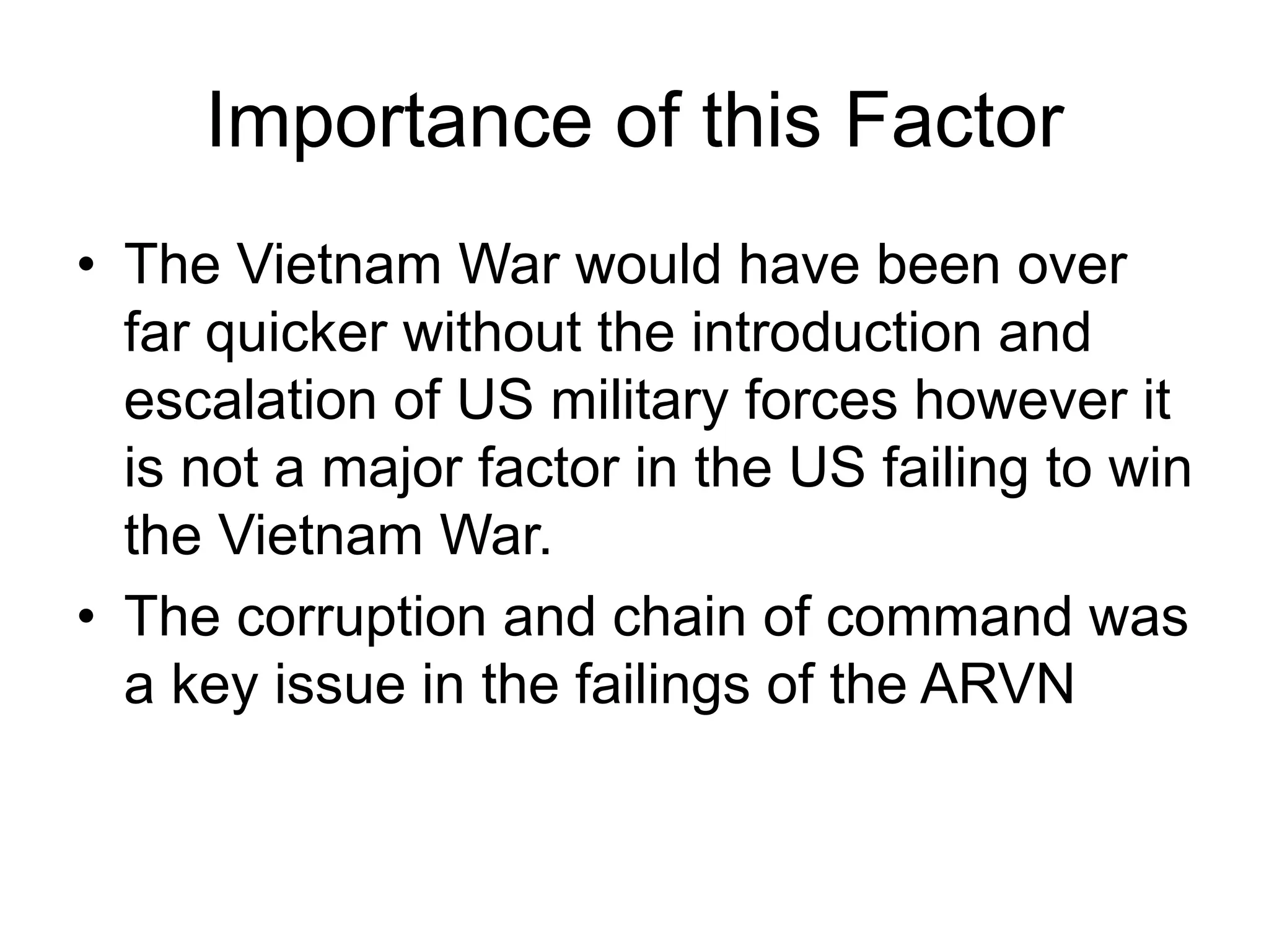 Importance of this Factor
• The Vietnam War would have been over
far quicker without the introduction and
escalation of US military forces however it
is not a major factor in the US failing to win
the Vietnam War.
• The corruption and chain of command was
a key issue in the failings of the ARVN
 