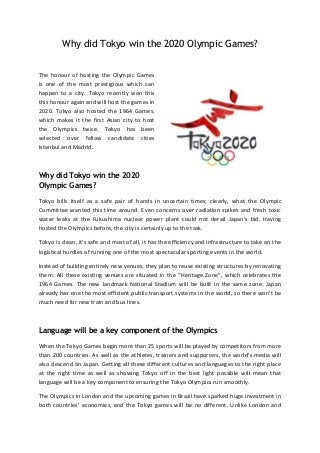 Why did Tokyo win the 2020 Olympic Games?
The honour of hosting the Olympic Games
is one of the most prestigious which can
happen to a city. Tokyo recently won this
this honour again and will host the games in
2020. Tokyo also hosted the 1964 Games,
which makes it the first Asian city to host
the Olympics twice. Tokyo has been
selected over fellow candidate cities
Istanbul and Madrid.

Why did Tokyo win the 2020
Olympic Games?
Tokyo bills itself as a safe pair of hands in uncertain times; clearly, what the Olympic
Committee wanted this time around. Even concerns over radiation spikes and fresh toxic
water leaks at the Fukushima nuclear power plant could not derail Japan’s bid. Having
hosted the Olympics before, the city is certainly up to the task.
Tokyo is clean, it’s safe and most of all, it has the efficiency and infrastructure to take on the
logistical hurdles of running one of the most spectacular sporting events in the world.
Instead of building entirely new venues, they plan to reuse existing structures by renovating
them. All these existing venues are situated in the “Heritage Zone”, which celebrates the
1964 Games. The new landmark National Stadium will be built in the same zone. Japan
already has one the most efficient public transport systems in the world, so there won’t be
much need for new train and bus lines.

Language will be a key component of the Olympics
When the Tokyo Games begin more than 25 sports will be played by competitors from more
than 200 countries. As well as the athletes, trainers and supporters, the world’s media will
also descend on Japan. Getting all these different cultures and languages to the right place
at the right time as well as showing Tokyo off in the best light possible will mean that
language will be a key component to ensuring the Tokyo Olympics run smoothly.
The Olympics in London and the upcoming games in Brazil have sparked huge investment in
both countries’ economies, and the Tokyo games will be no different. Unlike London and

 