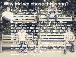 Why did we chose this song? 
• Having seen the Crystal Whites live a 
numerous amount of times, we have 
become familiar with their unique indie/ 
rock style. 
• Knowing the band first hand has allowed 
us to research into the thinking behind and 
influences of the song, knowing the band 
will also allow us to use the actual band 
members in the music video which would 
give the video a realistic feel as most 
music videos feature the chosen artist. 
• The song contains a narrative in which will 
help to add a purpose and story to the 
video which we can structure the video 
around which will help to evoke the 
meaning of the lyrics 
