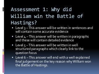 Assessment 1: Why did
William win the Battle of
Hastings?
 Level 3 – This answer will be written in sentences and
  will contain some accurate evidence
 Level 4 – This answer will be written in paragraphs
  and these will contain detailed evidence
 Level 5 – This answer will be written in well
  structured paragraphs which clearly link to the
  question focus
 Level 6 – This answer will end with a well explained
  final judgement on the key reason why William won
  the Battle of Hastings.
 