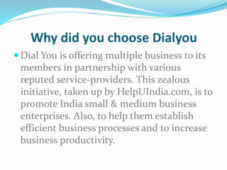 Why did you choose Dialyou
 Dial You is offering multiple business to its
members in partnership with various
reputed service-providers. This zealous
initiative, taken up by HelpUIndia.com, is to
promote India small & medium business
enterprises. Also, to help them establish
efficient business processes and to increase
business productivity.
 
